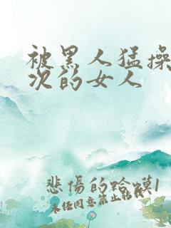 被黑人猛操10次的女人