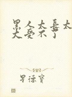 黑人太长太粗太大受不了