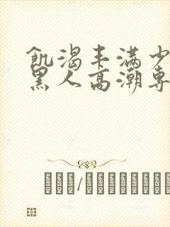 饥渴丰满少妇和黑人高潮专场