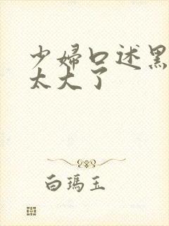 少妇口述黑人的太大了