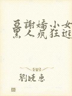 亚谢娇小女人被黑人疯狂进入