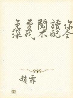 免费阅读你的情深我不配全文