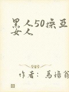 黑人50操亚洲女人