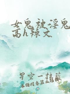 女鬼被淫鬼侵犯高h辣文