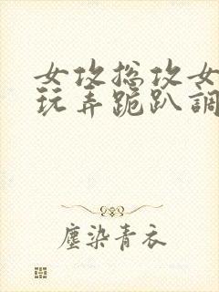 女攻总攻女尊h玩弄跪趴调教