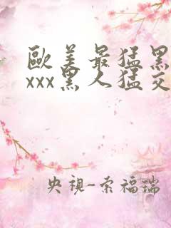 欧美最猛黑人xxxx黑人猛交3p