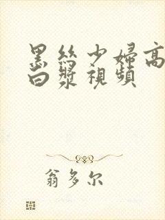 黑丝少妇高潮喷白浆视频