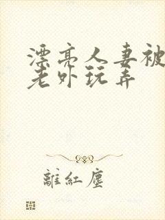 漂亮人妻被黑人老外玩弄