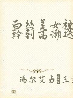 白丝美女被连续干到高潮迭起