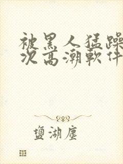 被黑人猛躁12次高潮软件