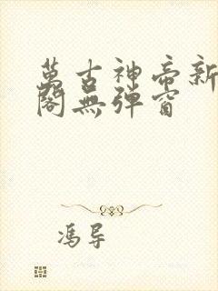 万古神帝新笔趣阁无弹窗