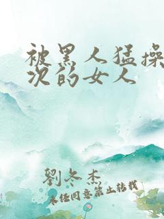 被黑人猛操10次的女人