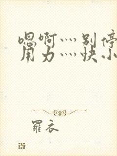 嗯啊灬别停啊灬用力灬快小说