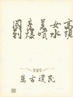 国产美女高潮爽到爆喷水视频