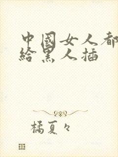 中国女人都喜欢给黑人插