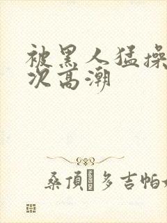 被黑人猛操10次高潮