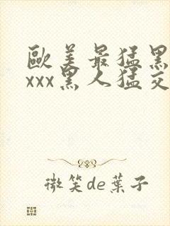 欧美最猛黑人xxxx黑人猛交3p