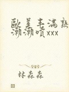 欧美丰满熟妇高潮潮喷xxx