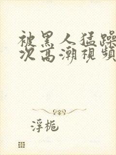 被黑人猛躁10次高潮视频