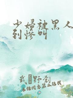 少妇被黑人4p到惨叫