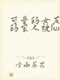 可爱的女友和她的家人被lunjian调教