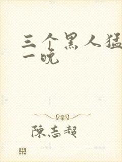 三个黑人猛躁我一晚