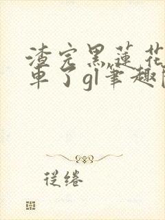 渣完黑莲花后翻车了gl笔趣阁