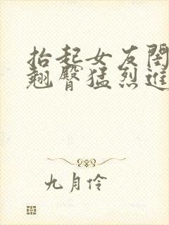 抬起女友闺蜜的翘臀猛烈进入小说