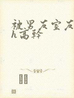 被男友室友强肉h高干