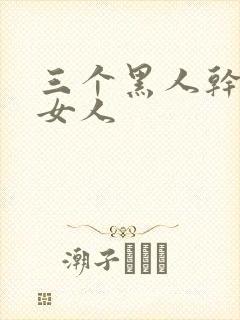 三个黑人干一个女人