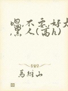 嗯,不要,好大,黑人(高h)