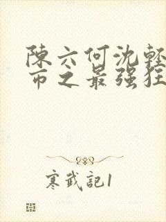 陈六何沈轻舞都市之最强狂兵