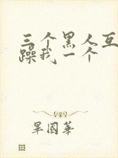 三个黑人互换着躁我一个