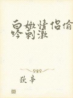 白嫩情侣偷拍呻吟刺激