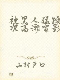 被黑人猛躁4o次高潮电影