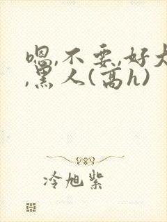 嗯,不要,好大,黑人(高h)