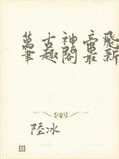 万古神帝飞天鱼笔趣阁最新章节无弹窗