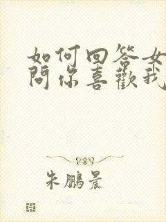 如何回答女朋友问你喜欢我什么