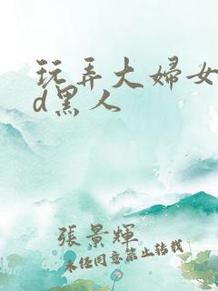 玩弄大妇女vhd黑人