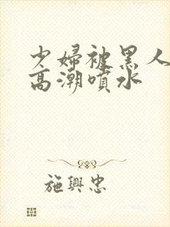 少妇被黑人爽到高潮喷水