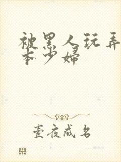 被黑人玩弄的日本少妇