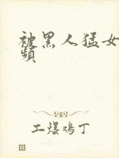 被黑人猛女人视频