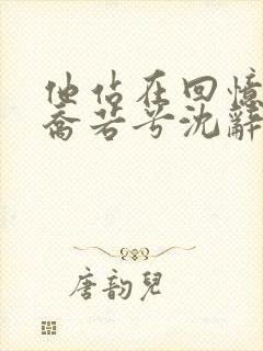 他站在回忆尽头乔若兮沈辞安小说