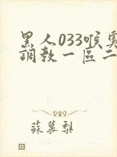 黑人033喉奥调教一区二区