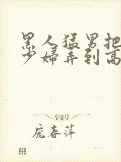 黑人猛男把中国少妇弄到高潮