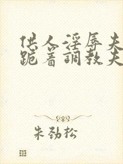 供人淫辱夫人,跪着调教夫人