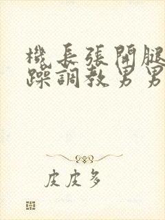 机长张开腿被猛躁调教男男