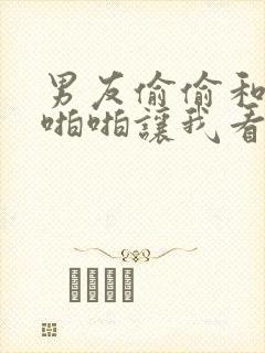 男友偷偷和闺蜜啪啪让我看h