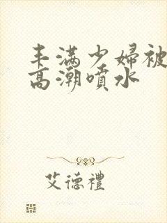 丰满少妇被爽到高潮喷水