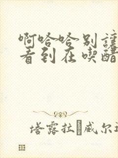 啊哈哈别让姐姐看到在吃醋哈哈笔趣阁